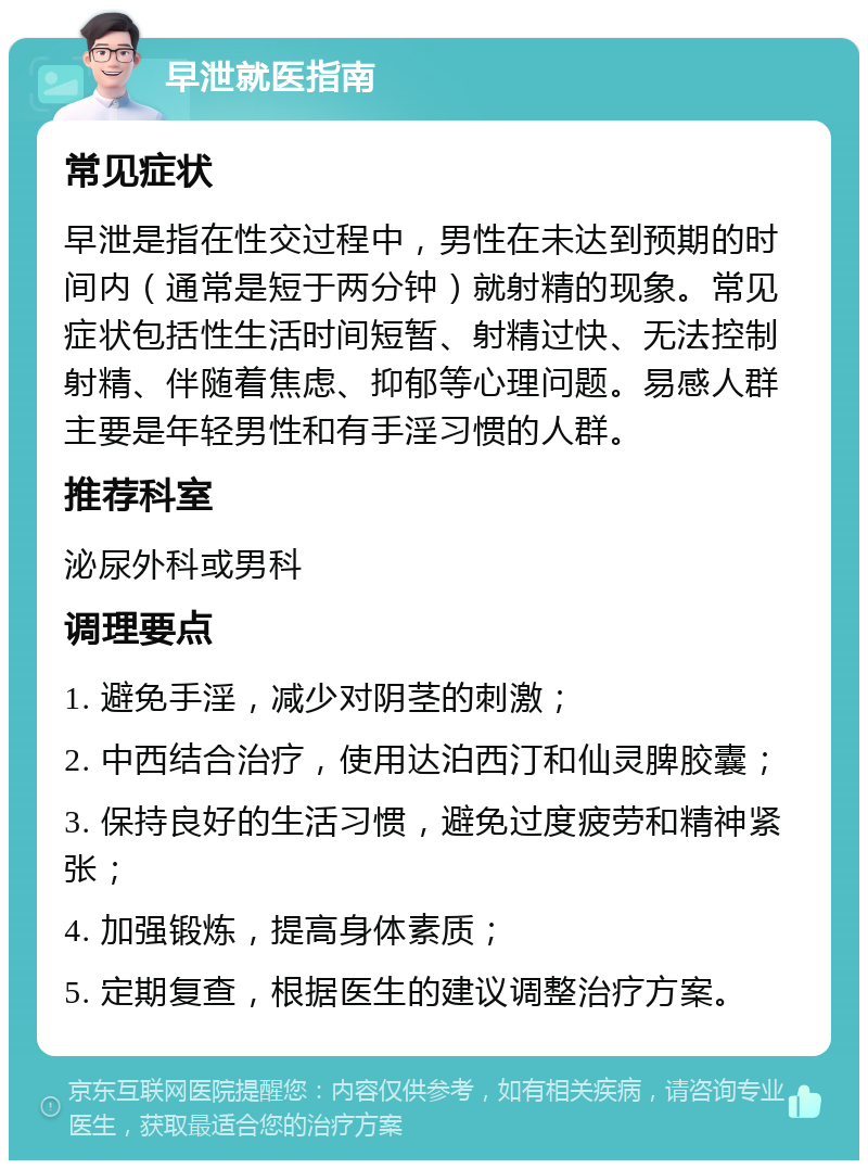 早泄就医指南 常见症状 早泄是指在性交过程中，男性在未达到预期的时间内（通常是短于两分钟）就射精的现象。常见症状包括性生活时间短暂、射精过快、无法控制射精、伴随着焦虑、抑郁等心理问题。易感人群主要是年轻男性和有手淫习惯的人群。 推荐科室 泌尿外科或男科 调理要点 1. 避免手淫，减少对阴茎的刺激； 2. 中西结合治疗，使用达泊西汀和仙灵脾胶囊； 3. 保持良好的生活习惯，避免过度疲劳和精神紧张； 4. 加强锻炼，提高身体素质； 5. 定期复查，根据医生的建议调整治疗方案。