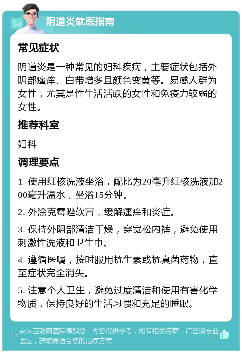 阴道炎就医指南 常见症状 阴道炎是一种常见的妇科疾病，主要症状包括外阴部瘙痒、白带增多且颜色变黄等。易感人群为女性，尤其是性生活活跃的女性和免疫力较弱的女性。 推荐科室 妇科 调理要点 1. 使用红核洗液坐浴，配比为20毫升红核洗液加200毫升温水，坐浴15分钟。 2. 外涂克霉唑软膏，缓解瘙痒和炎症。 3. 保持外阴部清洁干燥，穿宽松内裤，避免使用刺激性洗液和卫生巾。 4. 遵循医嘱，按时服用抗生素或抗真菌药物，直至症状完全消失。 5. 注意个人卫生，避免过度清洁和使用有害化学物质，保持良好的生活习惯和充足的睡眠。