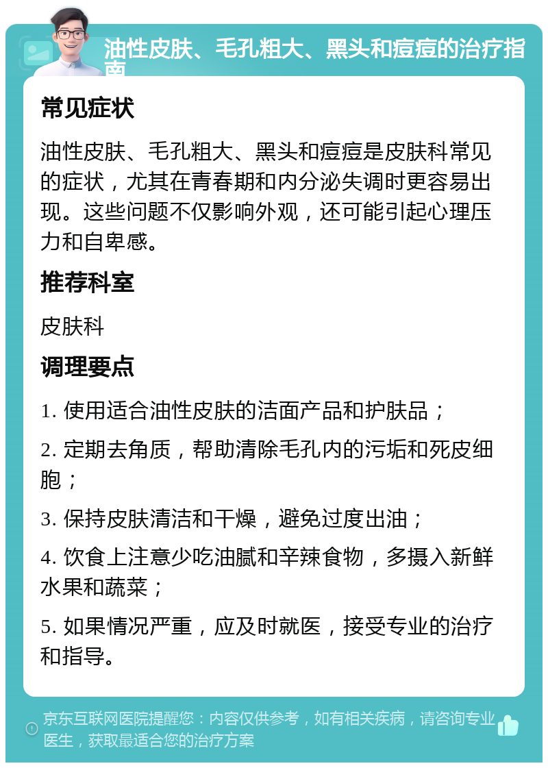 油性皮肤、毛孔粗大、黑头和痘痘的治疗指南 常见症状 油性皮肤、毛孔粗大、黑头和痘痘是皮肤科常见的症状，尤其在青春期和内分泌失调时更容易出现。这些问题不仅影响外观，还可能引起心理压力和自卑感。 推荐科室 皮肤科 调理要点 1. 使用适合油性皮肤的洁面产品和护肤品； 2. 定期去角质，帮助清除毛孔内的污垢和死皮细胞； 3. 保持皮肤清洁和干燥，避免过度出油； 4. 饮食上注意少吃油腻和辛辣食物，多摄入新鲜水果和蔬菜； 5. 如果情况严重，应及时就医，接受专业的治疗和指导。