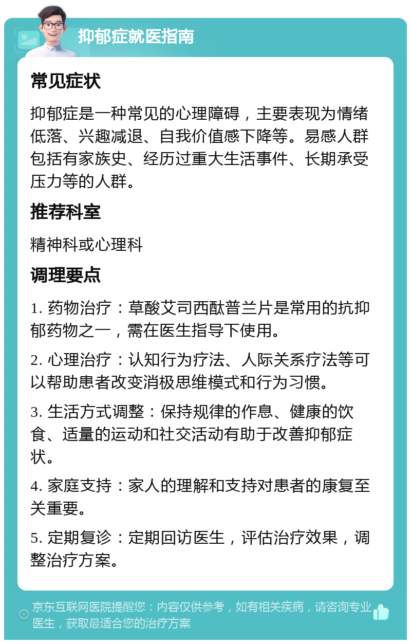 抑郁症就医指南 常见症状 抑郁症是一种常见的心理障碍，主要表现为情绪低落、兴趣减退、自我价值感下降等。易感人群包括有家族史、经历过重大生活事件、长期承受压力等的人群。 推荐科室 精神科或心理科 调理要点 1. 药物治疗：草酸艾司西酞普兰片是常用的抗抑郁药物之一，需在医生指导下使用。 2. 心理治疗：认知行为疗法、人际关系疗法等可以帮助患者改变消极思维模式和行为习惯。 3. 生活方式调整：保持规律的作息、健康的饮食、适量的运动和社交活动有助于改善抑郁症状。 4. 家庭支持：家人的理解和支持对患者的康复至关重要。 5. 定期复诊：定期回访医生，评估治疗效果，调整治疗方案。