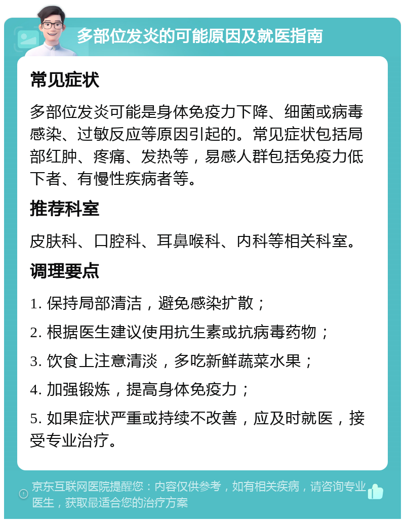 多部位发炎的可能原因及就医指南 常见症状 多部位发炎可能是身体免疫力下降、细菌或病毒感染、过敏反应等原因引起的。常见症状包括局部红肿、疼痛、发热等，易感人群包括免疫力低下者、有慢性疾病者等。 推荐科室 皮肤科、口腔科、耳鼻喉科、内科等相关科室。 调理要点 1. 保持局部清洁，避免感染扩散； 2. 根据医生建议使用抗生素或抗病毒药物； 3. 饮食上注意清淡，多吃新鲜蔬菜水果； 4. 加强锻炼，提高身体免疫力； 5. 如果症状严重或持续不改善，应及时就医，接受专业治疗。