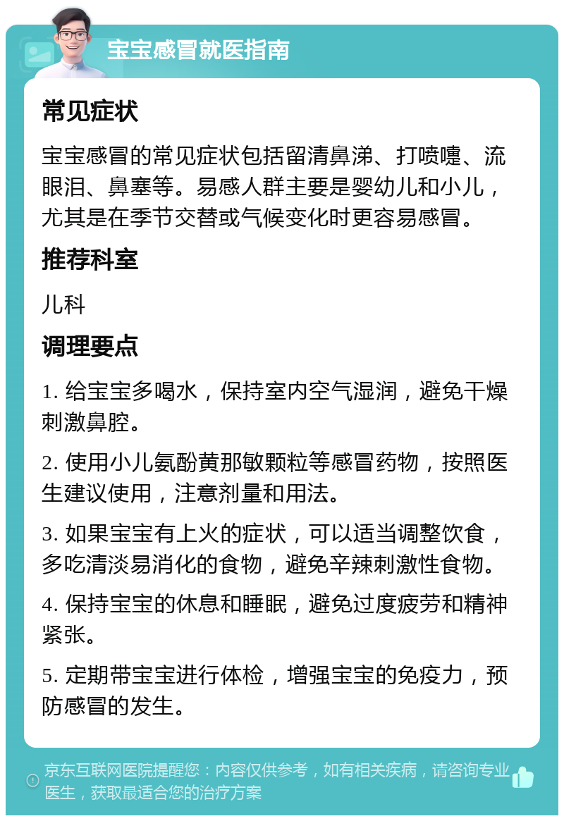 宝宝感冒就医指南 常见症状 宝宝感冒的常见症状包括留清鼻涕、打喷嚏、流眼泪、鼻塞等。易感人群主要是婴幼儿和小儿，尤其是在季节交替或气候变化时更容易感冒。 推荐科室 儿科 调理要点 1. 给宝宝多喝水，保持室内空气湿润，避免干燥刺激鼻腔。 2. 使用小儿氨酚黄那敏颗粒等感冒药物，按照医生建议使用，注意剂量和用法。 3. 如果宝宝有上火的症状，可以适当调整饮食，多吃清淡易消化的食物，避免辛辣刺激性食物。 4. 保持宝宝的休息和睡眠，避免过度疲劳和精神紧张。 5. 定期带宝宝进行体检，增强宝宝的免疫力，预防感冒的发生。