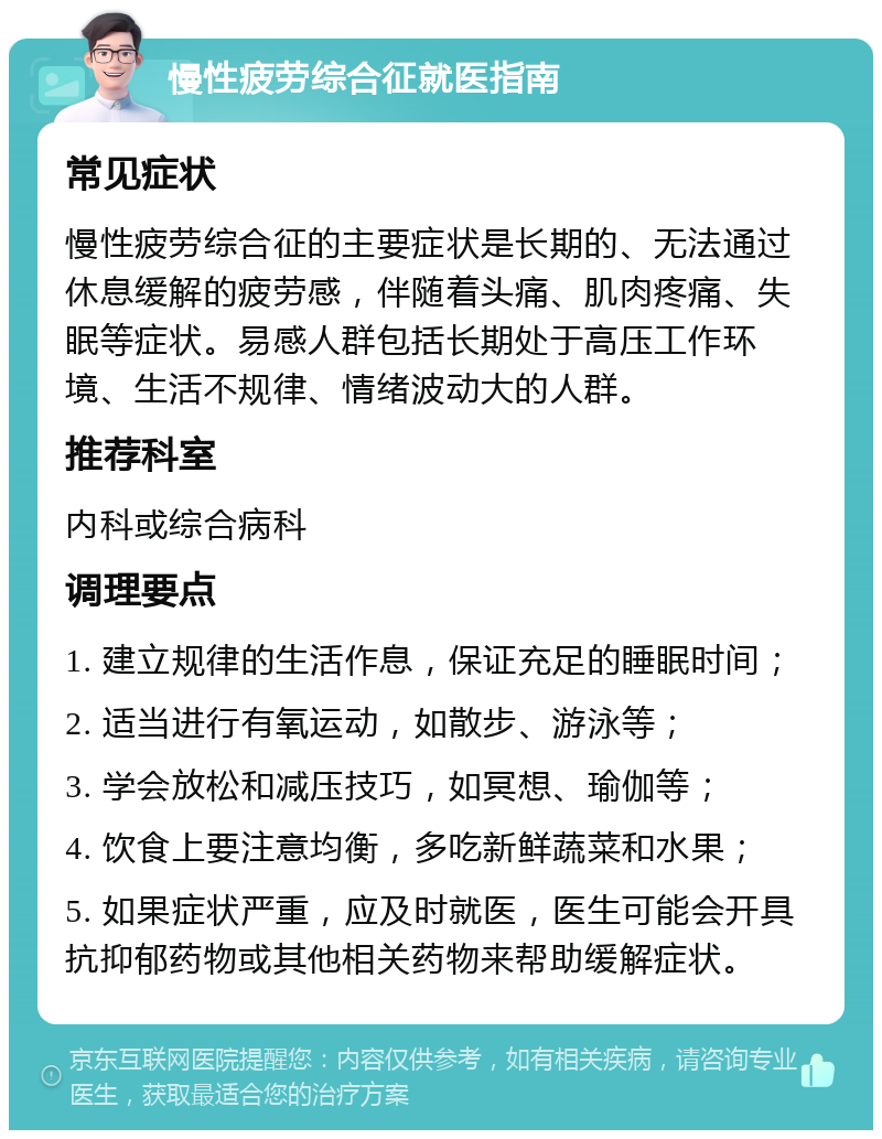 慢性疲劳综合征就医指南 常见症状 慢性疲劳综合征的主要症状是长期的、无法通过休息缓解的疲劳感，伴随着头痛、肌肉疼痛、失眠等症状。易感人群包括长期处于高压工作环境、生活不规律、情绪波动大的人群。 推荐科室 内科或综合病科 调理要点 1. 建立规律的生活作息，保证充足的睡眠时间； 2. 适当进行有氧运动，如散步、游泳等； 3. 学会放松和减压技巧，如冥想、瑜伽等； 4. 饮食上要注意均衡，多吃新鲜蔬菜和水果； 5. 如果症状严重，应及时就医，医生可能会开具抗抑郁药物或其他相关药物来帮助缓解症状。