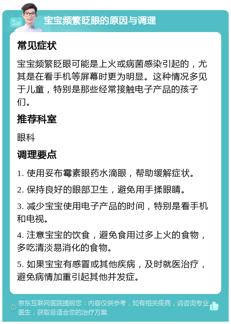 宝宝频繁眨眼的原因与调理 常见症状 宝宝频繁眨眼可能是上火或病菌感染引起的，尤其是在看手机等屏幕时更为明显。这种情况多见于儿童，特别是那些经常接触电子产品的孩子们。 推荐科室 眼科 调理要点 1. 使用妥布霉素眼药水滴眼，帮助缓解症状。 2. 保持良好的眼部卫生，避免用手揉眼睛。 3. 减少宝宝使用电子产品的时间，特别是看手机和电视。 4. 注意宝宝的饮食，避免食用过多上火的食物，多吃清淡易消化的食物。 5. 如果宝宝有感冒或其他疾病，及时就医治疗，避免病情加重引起其他并发症。