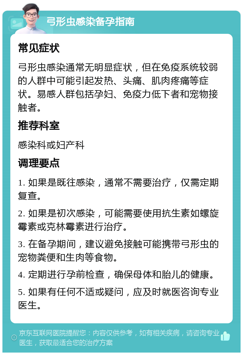 弓形虫感染备孕指南 常见症状 弓形虫感染通常无明显症状，但在免疫系统较弱的人群中可能引起发热、头痛、肌肉疼痛等症状。易感人群包括孕妇、免疫力低下者和宠物接触者。 推荐科室 感染科或妇产科 调理要点 1. 如果是既往感染，通常不需要治疗，仅需定期复查。 2. 如果是初次感染，可能需要使用抗生素如螺旋霉素或克林霉素进行治疗。 3. 在备孕期间，建议避免接触可能携带弓形虫的宠物粪便和生肉等食物。 4. 定期进行孕前检查，确保母体和胎儿的健康。 5. 如果有任何不适或疑问，应及时就医咨询专业医生。