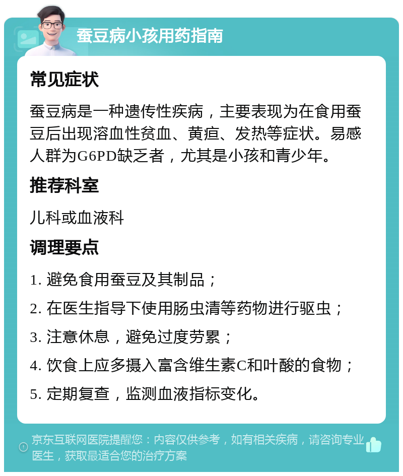 蚕豆病小孩用药指南 常见症状 蚕豆病是一种遗传性疾病，主要表现为在食用蚕豆后出现溶血性贫血、黄疸、发热等症状。易感人群为G6PD缺乏者，尤其是小孩和青少年。 推荐科室 儿科或血液科 调理要点 1. 避免食用蚕豆及其制品； 2. 在医生指导下使用肠虫清等药物进行驱虫； 3. 注意休息，避免过度劳累； 4. 饮食上应多摄入富含维生素C和叶酸的食物； 5. 定期复查，监测血液指标变化。