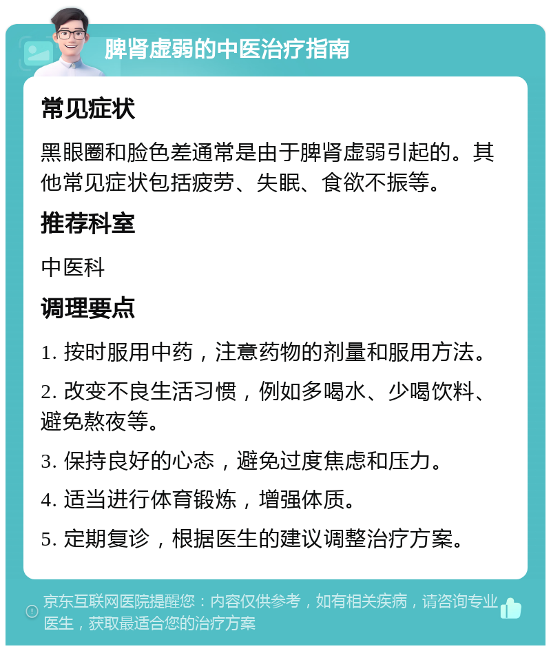 脾肾虚弱的中医治疗指南 常见症状 黑眼圈和脸色差通常是由于脾肾虚弱引起的。其他常见症状包括疲劳、失眠、食欲不振等。 推荐科室 中医科 调理要点 1. 按时服用中药，注意药物的剂量和服用方法。 2. 改变不良生活习惯，例如多喝水、少喝饮料、避免熬夜等。 3. 保持良好的心态，避免过度焦虑和压力。 4. 适当进行体育锻炼，增强体质。 5. 定期复诊，根据医生的建议调整治疗方案。