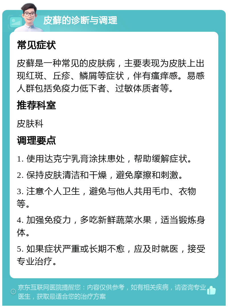 皮藓的诊断与调理 常见症状 皮藓是一种常见的皮肤病，主要表现为皮肤上出现红斑、丘疹、鳞屑等症状，伴有瘙痒感。易感人群包括免疫力低下者、过敏体质者等。 推荐科室 皮肤科 调理要点 1. 使用达克宁乳膏涂抹患处，帮助缓解症状。 2. 保持皮肤清洁和干燥，避免摩擦和刺激。 3. 注意个人卫生，避免与他人共用毛巾、衣物等。 4. 加强免疫力，多吃新鲜蔬菜水果，适当锻炼身体。 5. 如果症状严重或长期不愈，应及时就医，接受专业治疗。