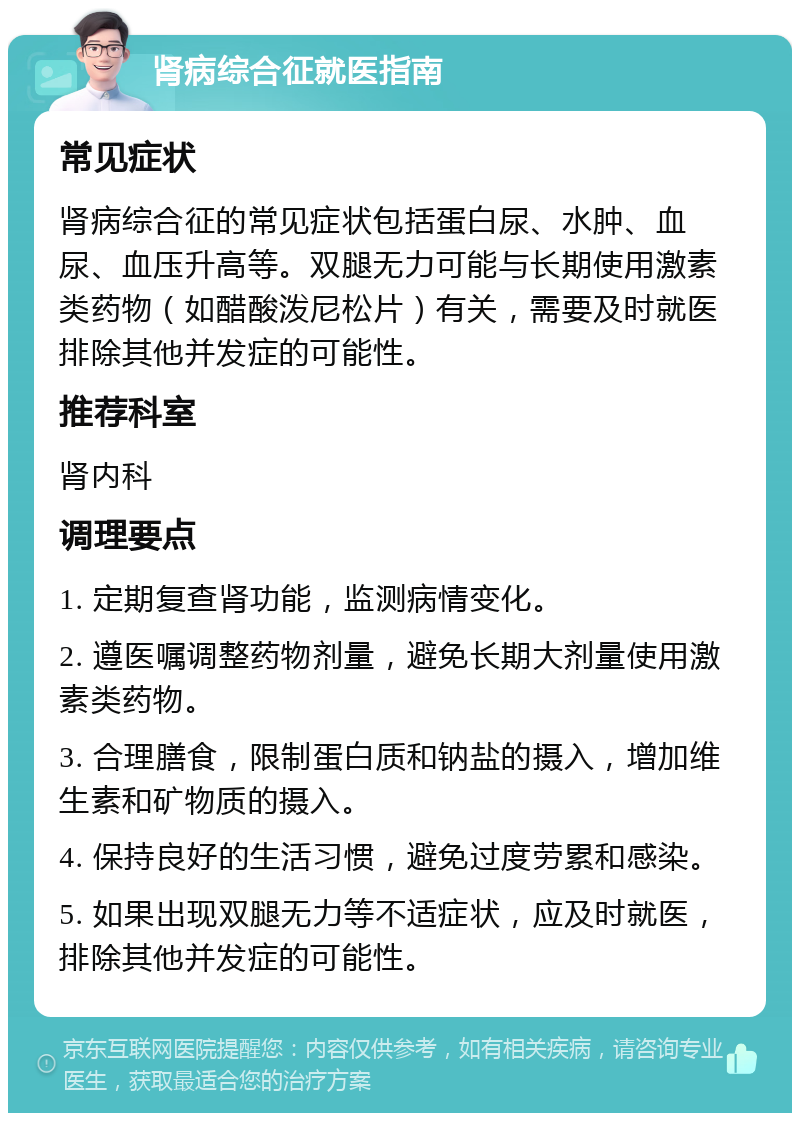 肾病综合征就医指南 常见症状 肾病综合征的常见症状包括蛋白尿、水肿、血尿、血压升高等。双腿无力可能与长期使用激素类药物（如醋酸泼尼松片）有关，需要及时就医排除其他并发症的可能性。 推荐科室 肾内科 调理要点 1. 定期复查肾功能，监测病情变化。 2. 遵医嘱调整药物剂量，避免长期大剂量使用激素类药物。 3. 合理膳食，限制蛋白质和钠盐的摄入，增加维生素和矿物质的摄入。 4. 保持良好的生活习惯，避免过度劳累和感染。 5. 如果出现双腿无力等不适症状，应及时就医，排除其他并发症的可能性。