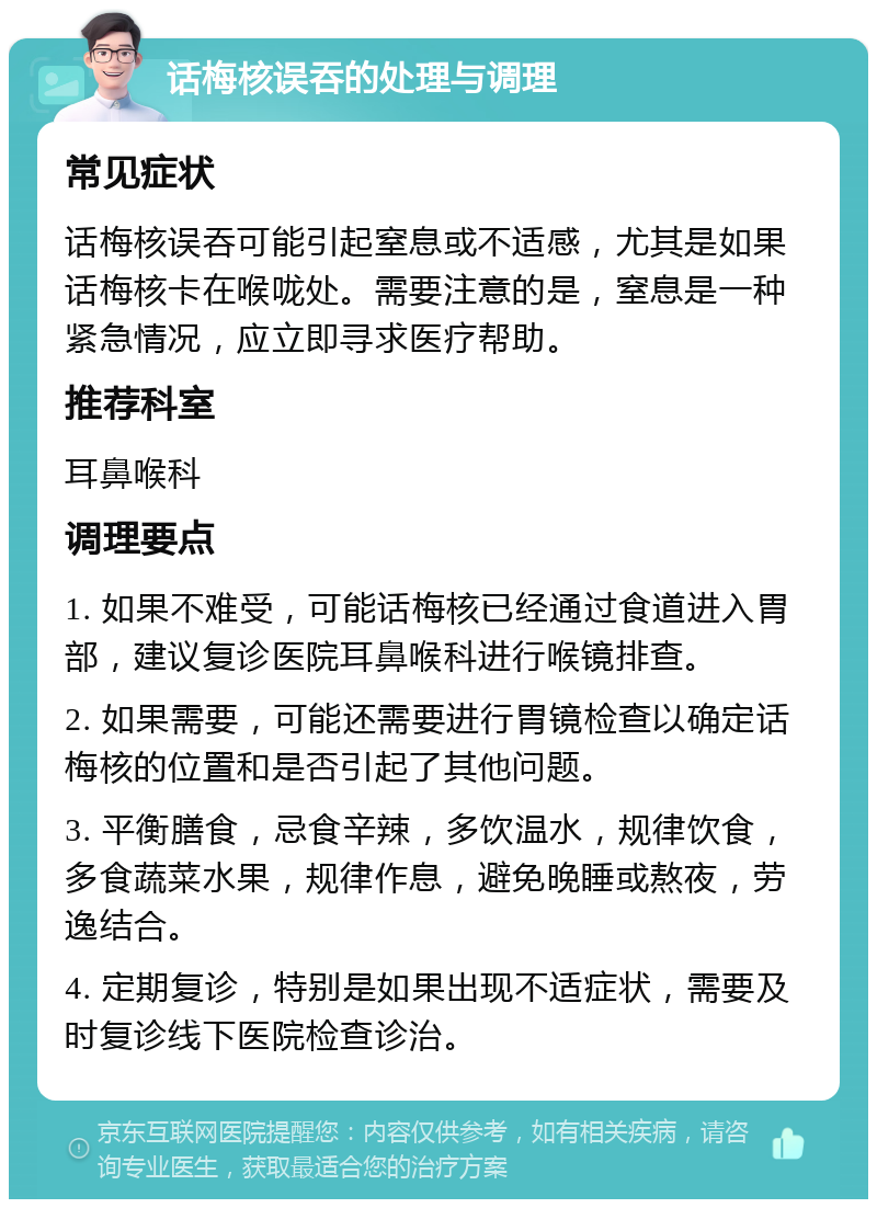 话梅核误吞的处理与调理 常见症状 话梅核误吞可能引起窒息或不适感，尤其是如果话梅核卡在喉咙处。需要注意的是，窒息是一种紧急情况，应立即寻求医疗帮助。 推荐科室 耳鼻喉科 调理要点 1. 如果不难受，可能话梅核已经通过食道进入胃部，建议复诊医院耳鼻喉科进行喉镜排查。 2. 如果需要，可能还需要进行胃镜检查以确定话梅核的位置和是否引起了其他问题。 3. 平衡膳食，忌食辛辣，多饮温水，规律饮食，多食蔬菜水果，规律作息，避免晚睡或熬夜，劳逸结合。 4. 定期复诊，特别是如果出现不适症状，需要及时复诊线下医院检查诊治。