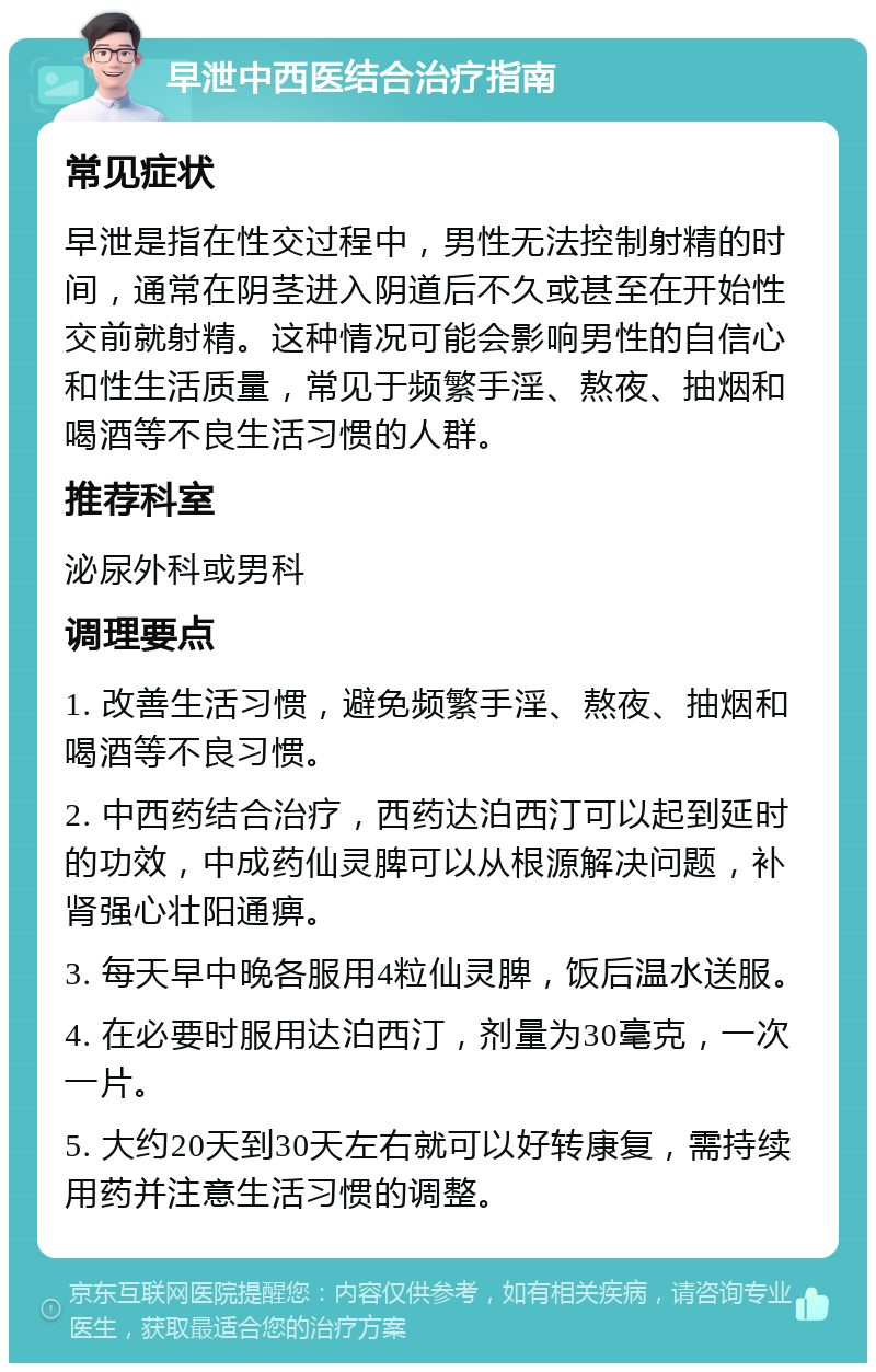 早泄中西医结合治疗指南 常见症状 早泄是指在性交过程中，男性无法控制射精的时间，通常在阴茎进入阴道后不久或甚至在开始性交前就射精。这种情况可能会影响男性的自信心和性生活质量，常见于频繁手淫、熬夜、抽烟和喝酒等不良生活习惯的人群。 推荐科室 泌尿外科或男科 调理要点 1. 改善生活习惯，避免频繁手淫、熬夜、抽烟和喝酒等不良习惯。 2. 中西药结合治疗，西药达泊西汀可以起到延时的功效，中成药仙灵脾可以从根源解决问题，补肾强心壮阳通痹。 3. 每天早中晚各服用4粒仙灵脾，饭后温水送服。 4. 在必要时服用达泊西汀，剂量为30毫克，一次一片。 5. 大约20天到30天左右就可以好转康复，需持续用药并注意生活习惯的调整。