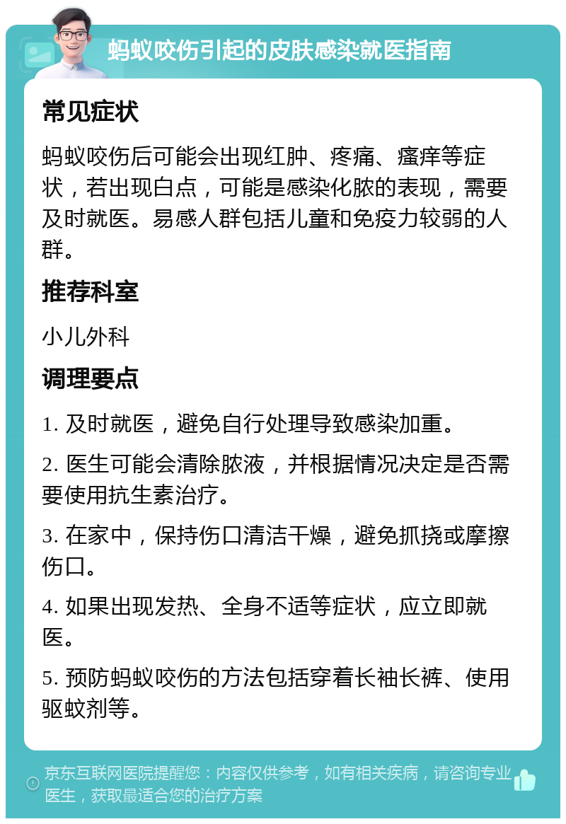 蚂蚁咬伤引起的皮肤感染就医指南 常见症状 蚂蚁咬伤后可能会出现红肿、疼痛、瘙痒等症状，若出现白点，可能是感染化脓的表现，需要及时就医。易感人群包括儿童和免疫力较弱的人群。 推荐科室 小儿外科 调理要点 1. 及时就医，避免自行处理导致感染加重。 2. 医生可能会清除脓液，并根据情况决定是否需要使用抗生素治疗。 3. 在家中，保持伤口清洁干燥，避免抓挠或摩擦伤口。 4. 如果出现发热、全身不适等症状，应立即就医。 5. 预防蚂蚁咬伤的方法包括穿着长袖长裤、使用驱蚊剂等。