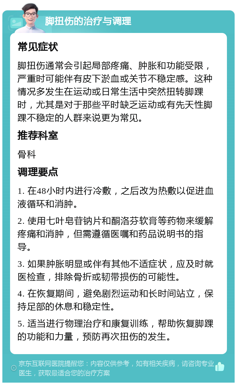 脚扭伤的治疗与调理 常见症状 脚扭伤通常会引起局部疼痛、肿胀和功能受限，严重时可能伴有皮下淤血或关节不稳定感。这种情况多发生在运动或日常生活中突然扭转脚踝时，尤其是对于那些平时缺乏运动或有先天性脚踝不稳定的人群来说更为常见。 推荐科室 骨科 调理要点 1. 在48小时内进行冷敷，之后改为热敷以促进血液循环和消肿。 2. 使用七叶皂苷钠片和酮洛芬软膏等药物来缓解疼痛和消肿，但需遵循医嘱和药品说明书的指导。 3. 如果肿胀明显或伴有其他不适症状，应及时就医检查，排除骨折或韧带损伤的可能性。 4. 在恢复期间，避免剧烈运动和长时间站立，保持足部的休息和稳定性。 5. 适当进行物理治疗和康复训练，帮助恢复脚踝的功能和力量，预防再次扭伤的发生。