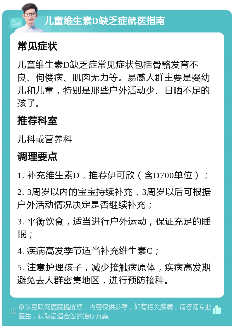 儿童维生素D缺乏症就医指南 常见症状 儿童维生素D缺乏症常见症状包括骨骼发育不良、佝偻病、肌肉无力等。易感人群主要是婴幼儿和儿童，特别是那些户外活动少、日晒不足的孩子。 推荐科室 儿科或营养科 调理要点 1. 补充维生素D，推荐伊可欣（含D700单位）； 2. 3周岁以内的宝宝持续补充，3周岁以后可根据户外活动情况决定是否继续补充； 3. 平衡饮食，适当进行户外运动，保证充足的睡眠； 4. 疾病高发季节适当补充维生素C； 5. 注意护理孩子，减少接触病原体，疾病高发期避免去人群密集地区，进行预防接种。