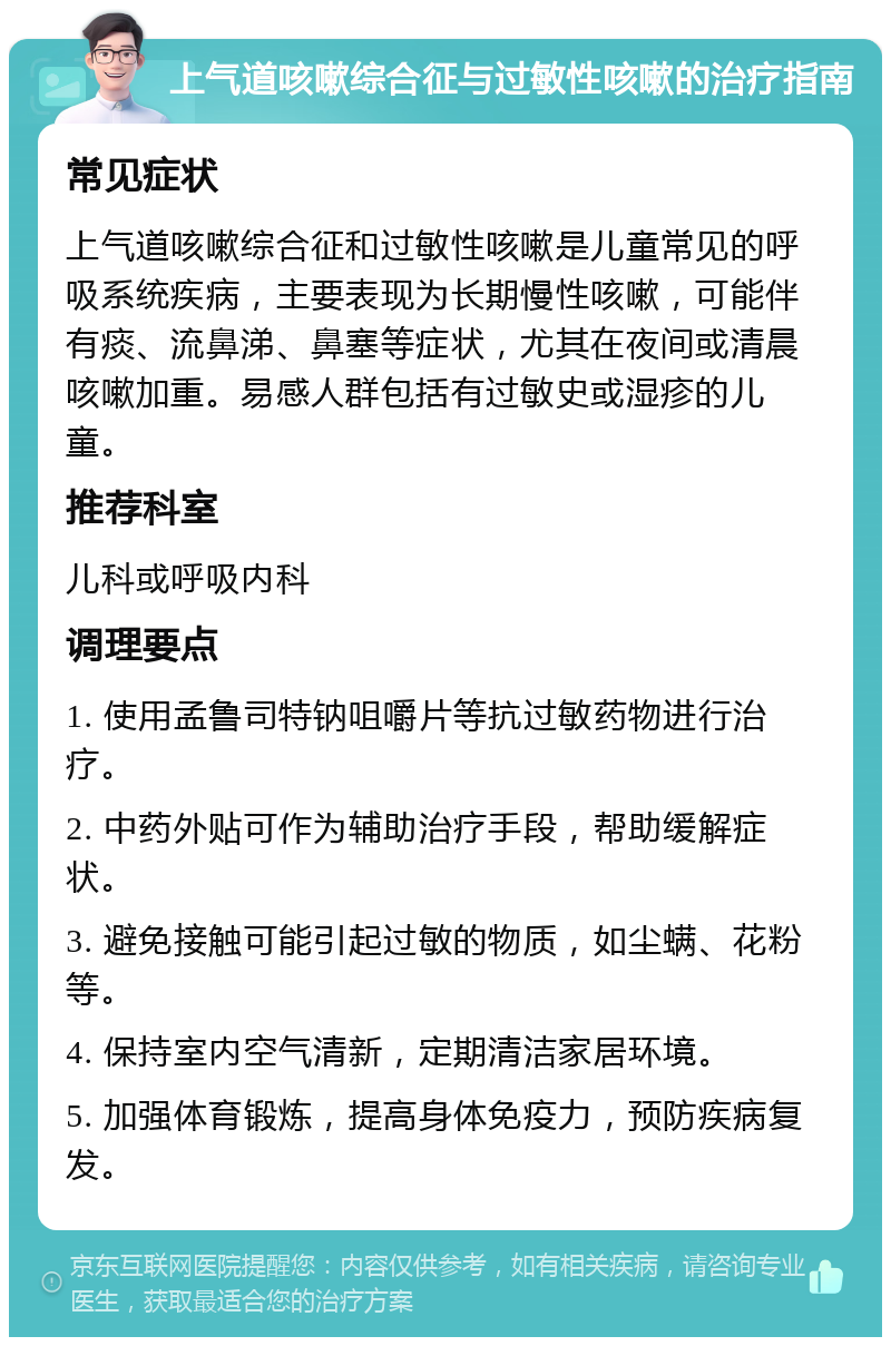 上气道咳嗽综合征与过敏性咳嗽的治疗指南 常见症状 上气道咳嗽综合征和过敏性咳嗽是儿童常见的呼吸系统疾病，主要表现为长期慢性咳嗽，可能伴有痰、流鼻涕、鼻塞等症状，尤其在夜间或清晨咳嗽加重。易感人群包括有过敏史或湿疹的儿童。 推荐科室 儿科或呼吸内科 调理要点 1. 使用孟鲁司特钠咀嚼片等抗过敏药物进行治疗。 2. 中药外贴可作为辅助治疗手段，帮助缓解症状。 3. 避免接触可能引起过敏的物质，如尘螨、花粉等。 4. 保持室内空气清新，定期清洁家居环境。 5. 加强体育锻炼，提高身体免疫力，预防疾病复发。