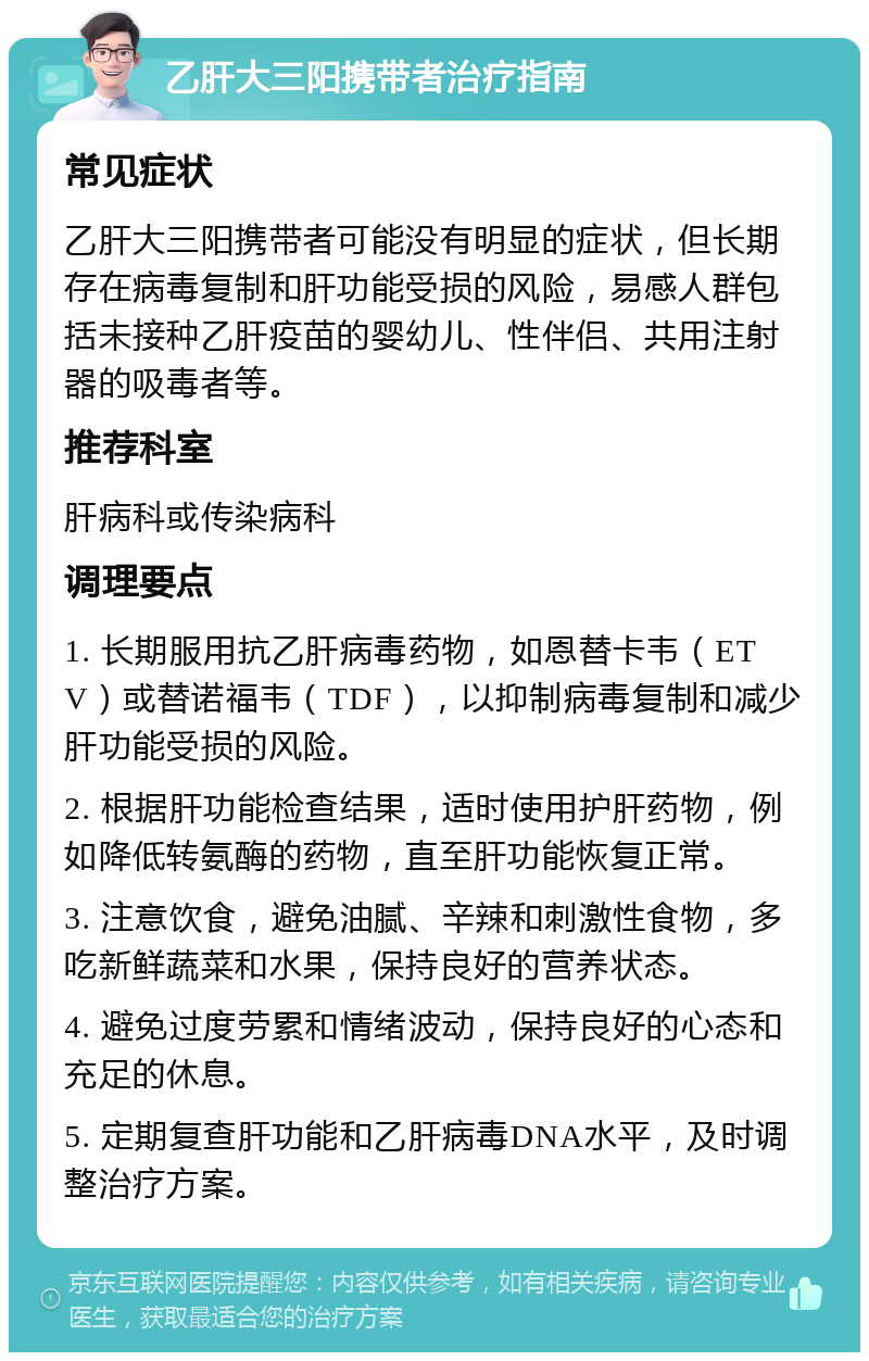 乙肝大三阳携带者治疗指南 常见症状 乙肝大三阳携带者可能没有明显的症状，但长期存在病毒复制和肝功能受损的风险，易感人群包括未接种乙肝疫苗的婴幼儿、性伴侣、共用注射器的吸毒者等。 推荐科室 肝病科或传染病科 调理要点 1. 长期服用抗乙肝病毒药物，如恩替卡韦（ETV）或替诺福韦（TDF），以抑制病毒复制和减少肝功能受损的风险。 2. 根据肝功能检查结果，适时使用护肝药物，例如降低转氨酶的药物，直至肝功能恢复正常。 3. 注意饮食，避免油腻、辛辣和刺激性食物，多吃新鲜蔬菜和水果，保持良好的营养状态。 4. 避免过度劳累和情绪波动，保持良好的心态和充足的休息。 5. 定期复查肝功能和乙肝病毒DNA水平，及时调整治疗方案。