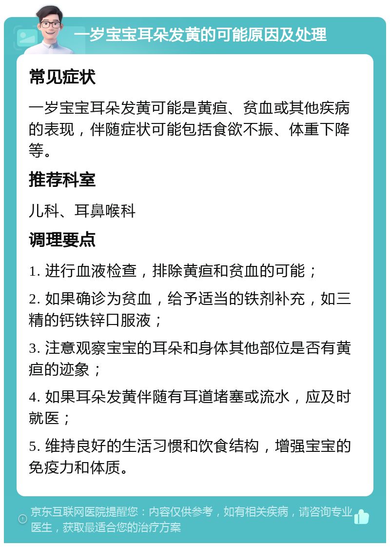 一岁宝宝耳朵发黄的可能原因及处理 常见症状 一岁宝宝耳朵发黄可能是黄疸、贫血或其他疾病的表现，伴随症状可能包括食欲不振、体重下降等。 推荐科室 儿科、耳鼻喉科 调理要点 1. 进行血液检查，排除黄疸和贫血的可能； 2. 如果确诊为贫血，给予适当的铁剂补充，如三精的钙铁锌口服液； 3. 注意观察宝宝的耳朵和身体其他部位是否有黄疸的迹象； 4. 如果耳朵发黄伴随有耳道堵塞或流水，应及时就医； 5. 维持良好的生活习惯和饮食结构，增强宝宝的免疫力和体质。