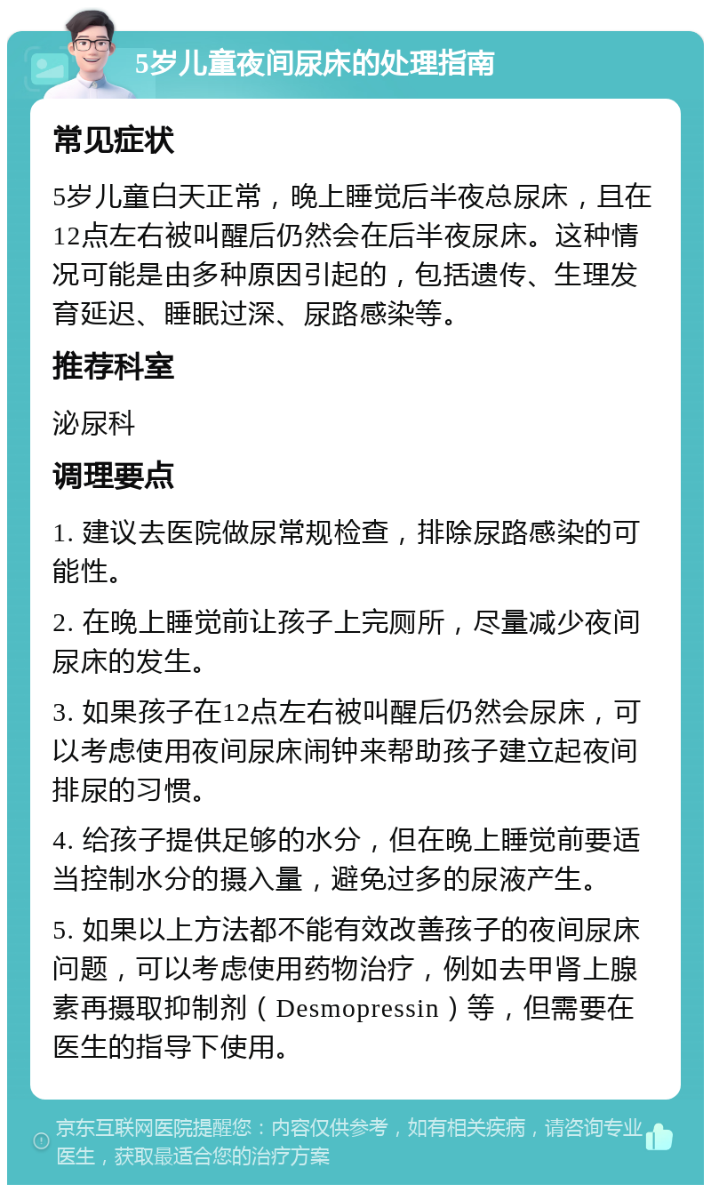 5岁儿童夜间尿床的处理指南 常见症状 5岁儿童白天正常，晚上睡觉后半夜总尿床，且在12点左右被叫醒后仍然会在后半夜尿床。这种情况可能是由多种原因引起的，包括遗传、生理发育延迟、睡眠过深、尿路感染等。 推荐科室 泌尿科 调理要点 1. 建议去医院做尿常规检查，排除尿路感染的可能性。 2. 在晚上睡觉前让孩子上完厕所，尽量减少夜间尿床的发生。 3. 如果孩子在12点左右被叫醒后仍然会尿床，可以考虑使用夜间尿床闹钟来帮助孩子建立起夜间排尿的习惯。 4. 给孩子提供足够的水分，但在晚上睡觉前要适当控制水分的摄入量，避免过多的尿液产生。 5. 如果以上方法都不能有效改善孩子的夜间尿床问题，可以考虑使用药物治疗，例如去甲肾上腺素再摄取抑制剂（Desmopressin）等，但需要在医生的指导下使用。