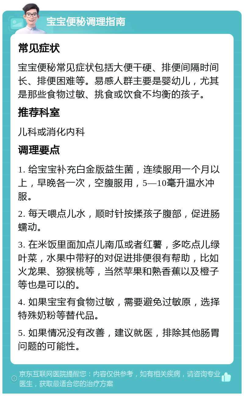 宝宝便秘调理指南 常见症状 宝宝便秘常见症状包括大便干硬、排便间隔时间长、排便困难等。易感人群主要是婴幼儿，尤其是那些食物过敏、挑食或饮食不均衡的孩子。 推荐科室 儿科或消化内科 调理要点 1. 给宝宝补充白金版益生菌，连续服用一个月以上，早晚各一次，空腹服用，5—10毫升温水冲服。 2. 每天喂点儿水，顺时针按揉孩子腹部，促进肠蠕动。 3. 在米饭里面加点儿南瓜或者红薯，多吃点儿绿叶菜，水果中带籽的对促进排便很有帮助，比如火龙果、猕猴桃等，当然苹果和熟香蕉以及橙子等也是可以的。 4. 如果宝宝有食物过敏，需要避免过敏原，选择特殊奶粉等替代品。 5. 如果情况没有改善，建议就医，排除其他肠胃问题的可能性。