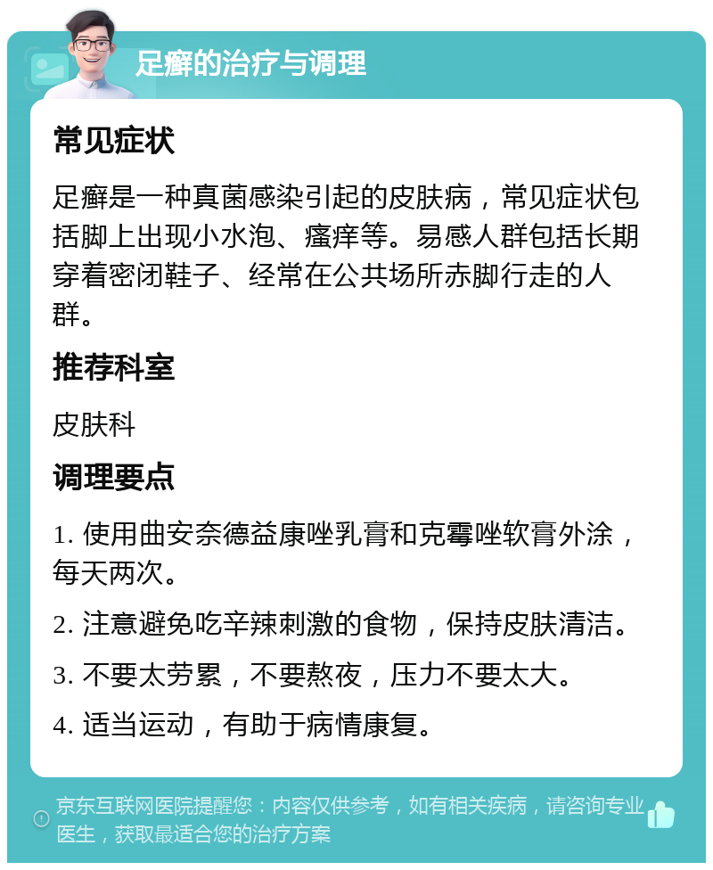 足癣的治疗与调理 常见症状 足癣是一种真菌感染引起的皮肤病，常见症状包括脚上出现小水泡、瘙痒等。易感人群包括长期穿着密闭鞋子、经常在公共场所赤脚行走的人群。 推荐科室 皮肤科 调理要点 1. 使用曲安奈德益康唑乳膏和克霉唑软膏外涂，每天两次。 2. 注意避免吃辛辣刺激的食物，保持皮肤清洁。 3. 不要太劳累，不要熬夜，压力不要太大。 4. 适当运动，有助于病情康复。