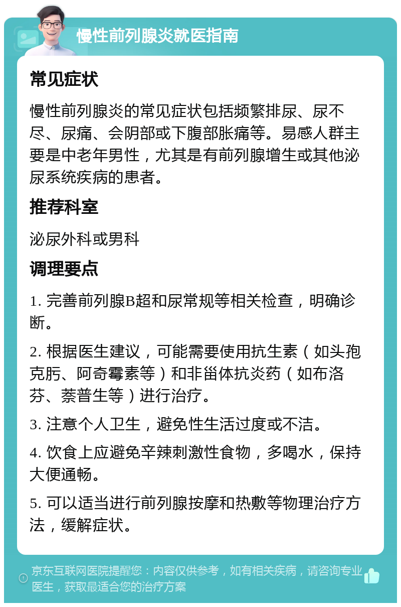 慢性前列腺炎就医指南 常见症状 慢性前列腺炎的常见症状包括频繁排尿、尿不尽、尿痛、会阴部或下腹部胀痛等。易感人群主要是中老年男性，尤其是有前列腺增生或其他泌尿系统疾病的患者。 推荐科室 泌尿外科或男科 调理要点 1. 完善前列腺B超和尿常规等相关检查，明确诊断。 2. 根据医生建议，可能需要使用抗生素（如头孢克肟、阿奇霉素等）和非甾体抗炎药（如布洛芬、萘普生等）进行治疗。 3. 注意个人卫生，避免性生活过度或不洁。 4. 饮食上应避免辛辣刺激性食物，多喝水，保持大便通畅。 5. 可以适当进行前列腺按摩和热敷等物理治疗方法，缓解症状。