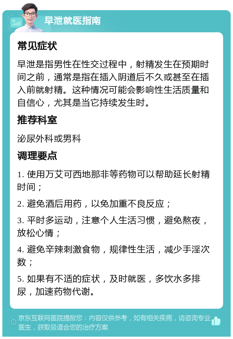 早泄就医指南 常见症状 早泄是指男性在性交过程中，射精发生在预期时间之前，通常是指在插入阴道后不久或甚至在插入前就射精。这种情况可能会影响性生活质量和自信心，尤其是当它持续发生时。 推荐科室 泌尿外科或男科 调理要点 1. 使用万艾可西地那非等药物可以帮助延长射精时间； 2. 避免酒后用药，以免加重不良反应； 3. 平时多运动，注意个人生活习惯，避免熬夜，放松心情； 4. 避免辛辣刺激食物，规律性生活，减少手淫次数； 5. 如果有不适的症状，及时就医，多饮水多排尿，加速药物代谢。