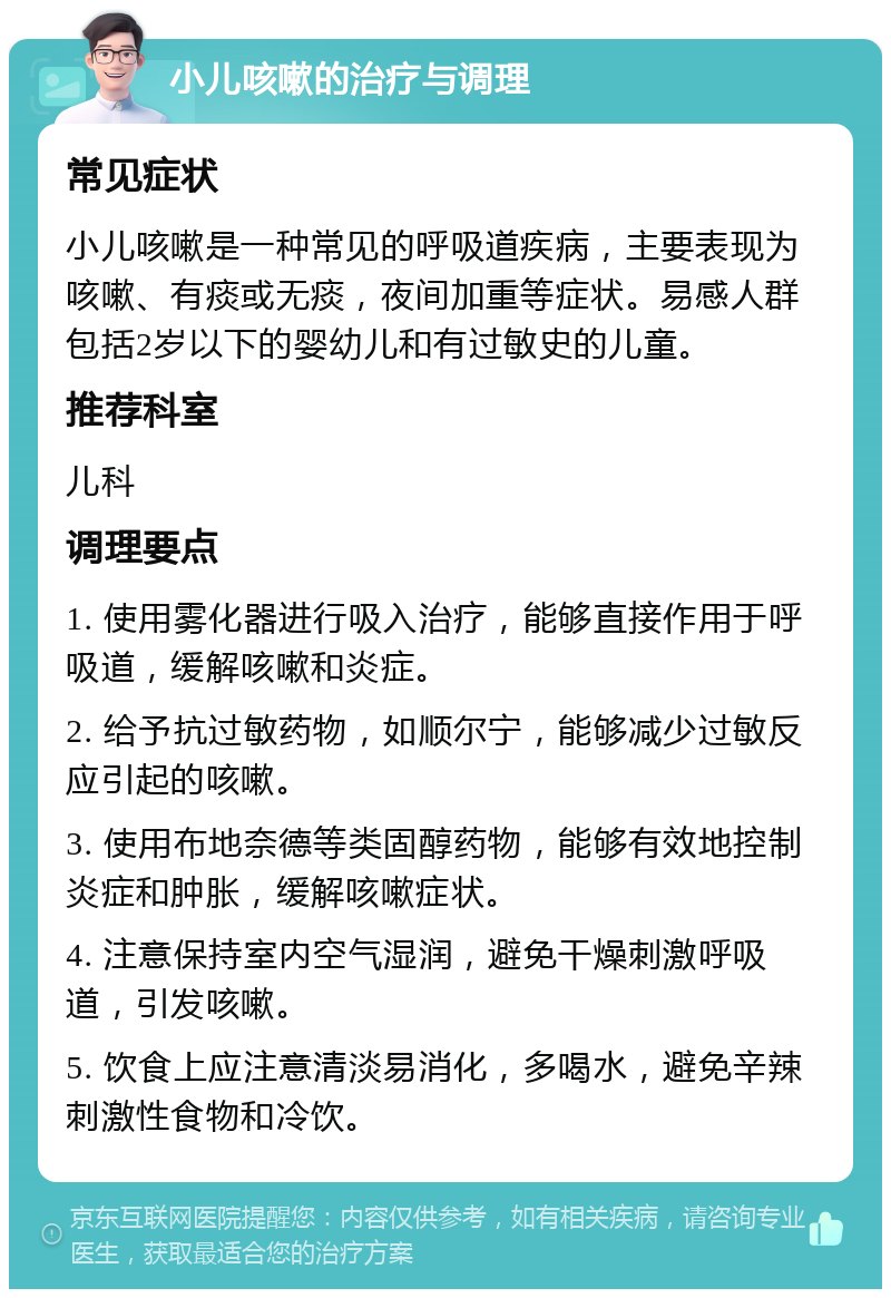 小儿咳嗽的治疗与调理 常见症状 小儿咳嗽是一种常见的呼吸道疾病，主要表现为咳嗽、有痰或无痰，夜间加重等症状。易感人群包括2岁以下的婴幼儿和有过敏史的儿童。 推荐科室 儿科 调理要点 1. 使用雾化器进行吸入治疗，能够直接作用于呼吸道，缓解咳嗽和炎症。 2. 给予抗过敏药物，如顺尔宁，能够减少过敏反应引起的咳嗽。 3. 使用布地奈德等类固醇药物，能够有效地控制炎症和肿胀，缓解咳嗽症状。 4. 注意保持室内空气湿润，避免干燥刺激呼吸道，引发咳嗽。 5. 饮食上应注意清淡易消化，多喝水，避免辛辣刺激性食物和冷饮。