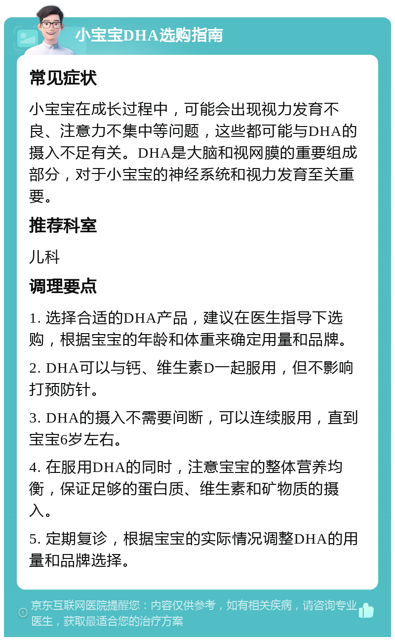 小宝宝DHA选购指南 常见症状 小宝宝在成长过程中，可能会出现视力发育不良、注意力不集中等问题，这些都可能与DHA的摄入不足有关。DHA是大脑和视网膜的重要组成部分，对于小宝宝的神经系统和视力发育至关重要。 推荐科室 儿科 调理要点 1. 选择合适的DHA产品，建议在医生指导下选购，根据宝宝的年龄和体重来确定用量和品牌。 2. DHA可以与钙、维生素D一起服用，但不影响打预防针。 3. DHA的摄入不需要间断，可以连续服用，直到宝宝6岁左右。 4. 在服用DHA的同时，注意宝宝的整体营养均衡，保证足够的蛋白质、维生素和矿物质的摄入。 5. 定期复诊，根据宝宝的实际情况调整DHA的用量和品牌选择。