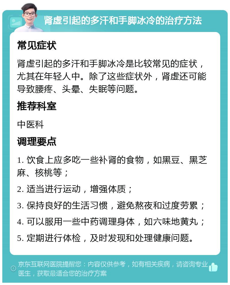 肾虚引起的多汗和手脚冰冷的治疗方法 常见症状 肾虚引起的多汗和手脚冰冷是比较常见的症状，尤其在年轻人中。除了这些症状外，肾虚还可能导致腰疼、头晕、失眠等问题。 推荐科室 中医科 调理要点 1. 饮食上应多吃一些补肾的食物，如黑豆、黑芝麻、核桃等； 2. 适当进行运动，增强体质； 3. 保持良好的生活习惯，避免熬夜和过度劳累； 4. 可以服用一些中药调理身体，如六味地黄丸； 5. 定期进行体检，及时发现和处理健康问题。