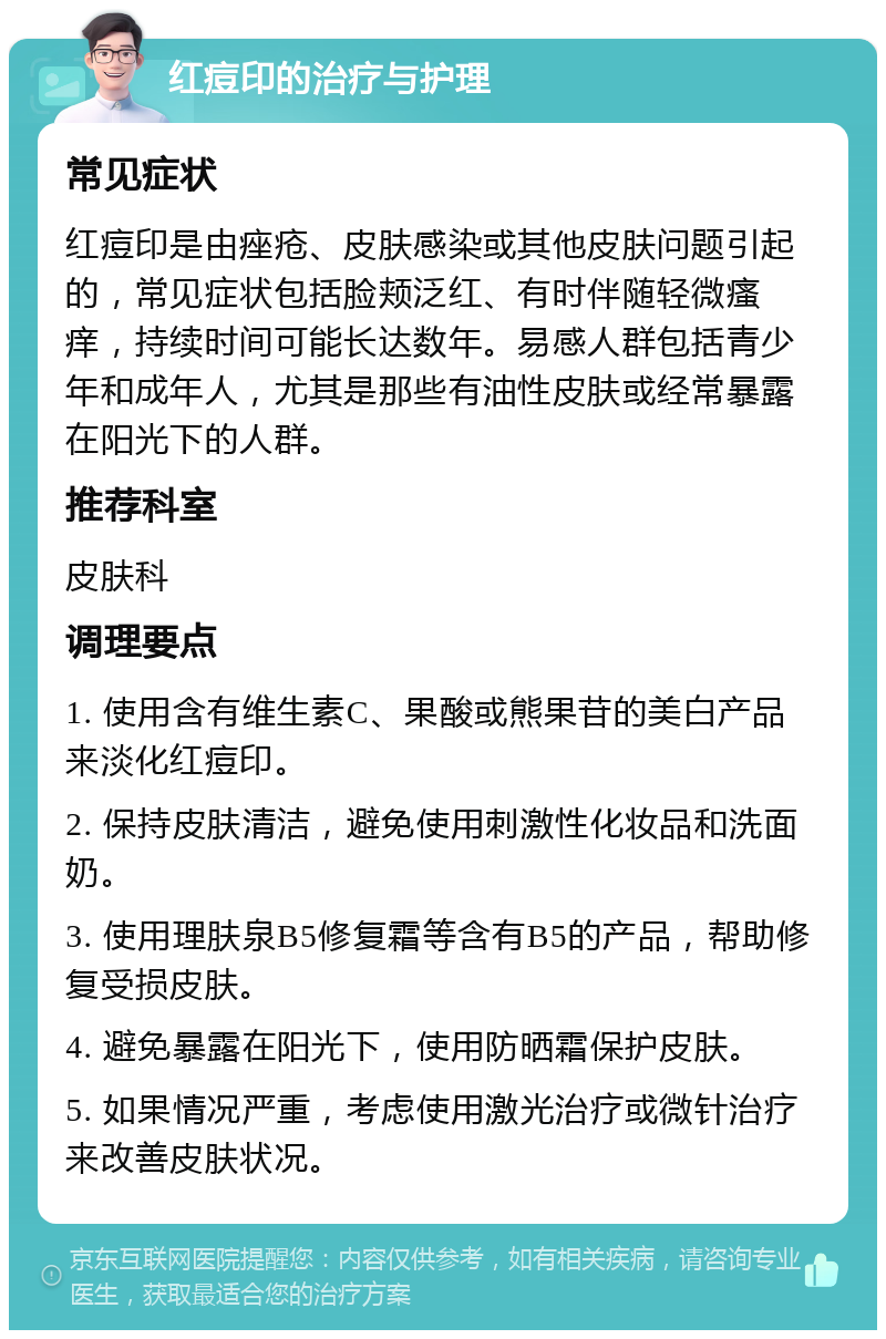 红痘印的治疗与护理 常见症状 红痘印是由痤疮、皮肤感染或其他皮肤问题引起的，常见症状包括脸颊泛红、有时伴随轻微瘙痒，持续时间可能长达数年。易感人群包括青少年和成年人，尤其是那些有油性皮肤或经常暴露在阳光下的人群。 推荐科室 皮肤科 调理要点 1. 使用含有维生素C、果酸或熊果苷的美白产品来淡化红痘印。 2. 保持皮肤清洁，避免使用刺激性化妆品和洗面奶。 3. 使用理肤泉B5修复霜等含有B5的产品，帮助修复受损皮肤。 4. 避免暴露在阳光下，使用防晒霜保护皮肤。 5. 如果情况严重，考虑使用激光治疗或微针治疗来改善皮肤状况。