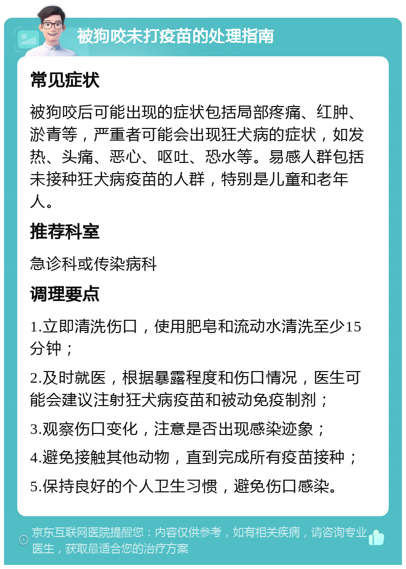 被狗咬未打疫苗的处理指南 常见症状 被狗咬后可能出现的症状包括局部疼痛、红肿、淤青等，严重者可能会出现狂犬病的症状，如发热、头痛、恶心、呕吐、恐水等。易感人群包括未接种狂犬病疫苗的人群，特别是儿童和老年人。 推荐科室 急诊科或传染病科 调理要点 1.立即清洗伤口，使用肥皂和流动水清洗至少15分钟； 2.及时就医，根据暴露程度和伤口情况，医生可能会建议注射狂犬病疫苗和被动免疫制剂； 3.观察伤口变化，注意是否出现感染迹象； 4.避免接触其他动物，直到完成所有疫苗接种； 5.保持良好的个人卫生习惯，避免伤口感染。