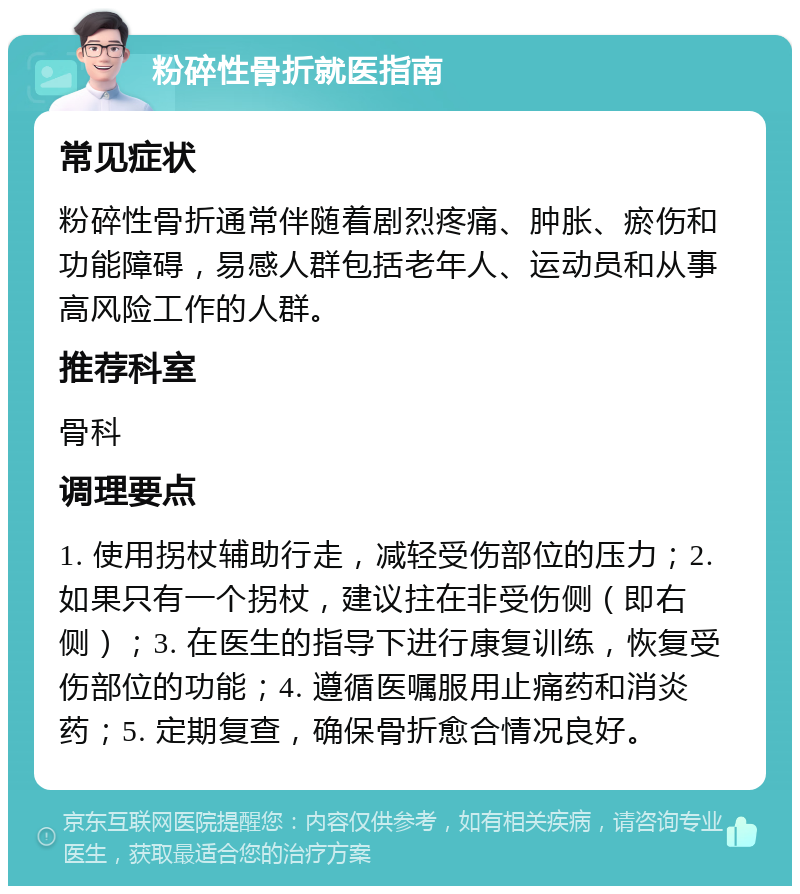 粉碎性骨折就医指南 常见症状 粉碎性骨折通常伴随着剧烈疼痛、肿胀、瘀伤和功能障碍，易感人群包括老年人、运动员和从事高风险工作的人群。 推荐科室 骨科 调理要点 1. 使用拐杖辅助行走，减轻受伤部位的压力；2. 如果只有一个拐杖，建议拄在非受伤侧（即右侧）；3. 在医生的指导下进行康复训练，恢复受伤部位的功能；4. 遵循医嘱服用止痛药和消炎药；5. 定期复查，确保骨折愈合情况良好。