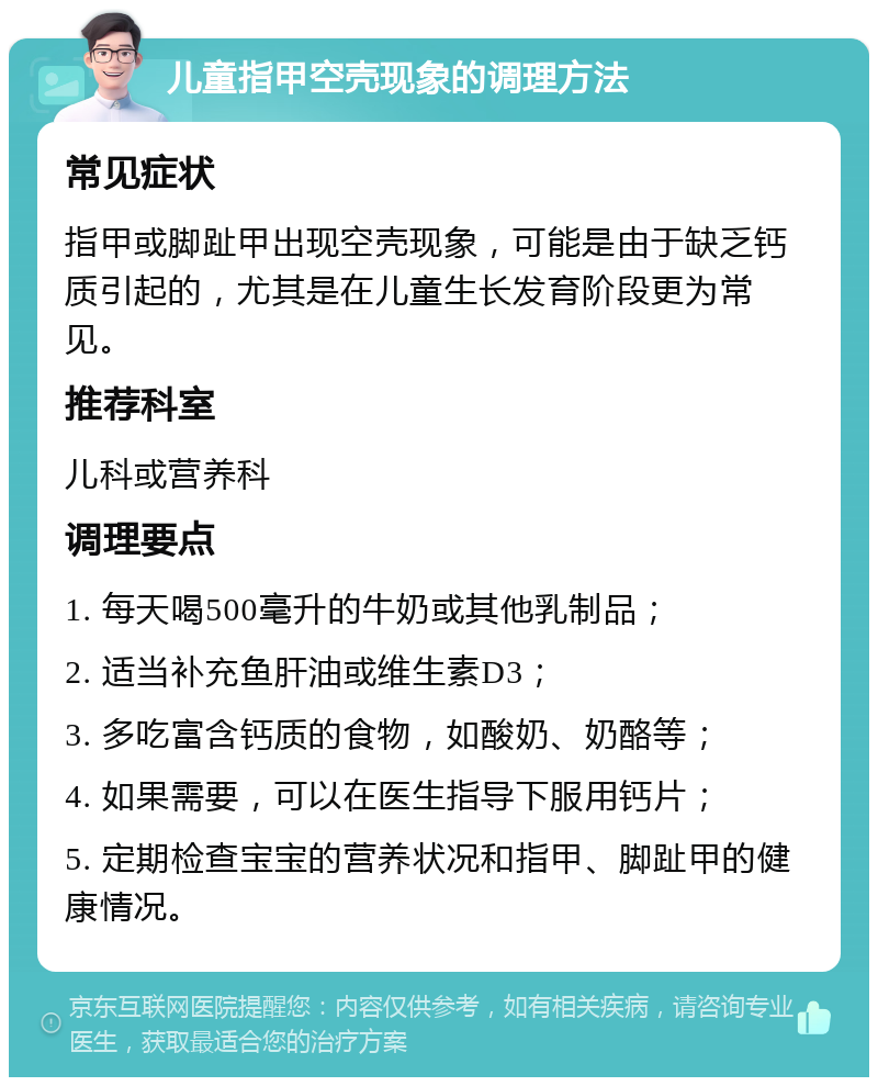 儿童指甲空壳现象的调理方法 常见症状 指甲或脚趾甲出现空壳现象，可能是由于缺乏钙质引起的，尤其是在儿童生长发育阶段更为常见。 推荐科室 儿科或营养科 调理要点 1. 每天喝500毫升的牛奶或其他乳制品； 2. 适当补充鱼肝油或维生素D3； 3. 多吃富含钙质的食物，如酸奶、奶酪等； 4. 如果需要，可以在医生指导下服用钙片； 5. 定期检查宝宝的营养状况和指甲、脚趾甲的健康情况。