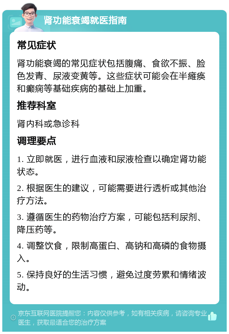 肾功能衰竭就医指南 常见症状 肾功能衰竭的常见症状包括腹痛、食欲不振、脸色发青、尿液变黄等。这些症状可能会在半瘫痪和癫痫等基础疾病的基础上加重。 推荐科室 肾内科或急诊科 调理要点 1. 立即就医，进行血液和尿液检查以确定肾功能状态。 2. 根据医生的建议，可能需要进行透析或其他治疗方法。 3. 遵循医生的药物治疗方案，可能包括利尿剂、降压药等。 4. 调整饮食，限制高蛋白、高钠和高磷的食物摄入。 5. 保持良好的生活习惯，避免过度劳累和情绪波动。