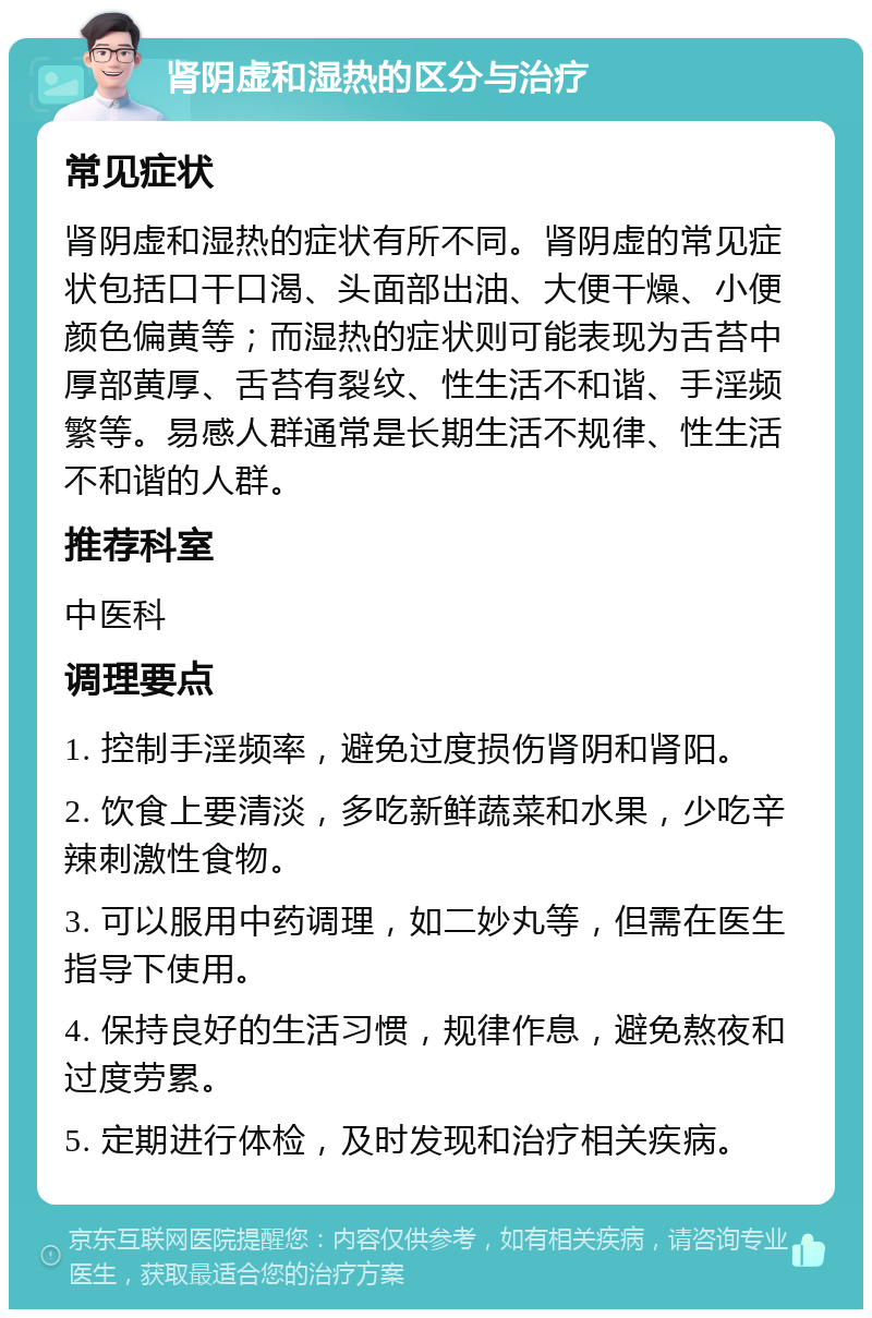 肾阴虚和湿热的区分与治疗 常见症状 肾阴虚和湿热的症状有所不同。肾阴虚的常见症状包括口干口渴、头面部出油、大便干燥、小便颜色偏黄等；而湿热的症状则可能表现为舌苔中厚部黄厚、舌苔有裂纹、性生活不和谐、手淫频繁等。易感人群通常是长期生活不规律、性生活不和谐的人群。 推荐科室 中医科 调理要点 1. 控制手淫频率，避免过度损伤肾阴和肾阳。 2. 饮食上要清淡，多吃新鲜蔬菜和水果，少吃辛辣刺激性食物。 3. 可以服用中药调理，如二妙丸等，但需在医生指导下使用。 4. 保持良好的生活习惯，规律作息，避免熬夜和过度劳累。 5. 定期进行体检，及时发现和治疗相关疾病。