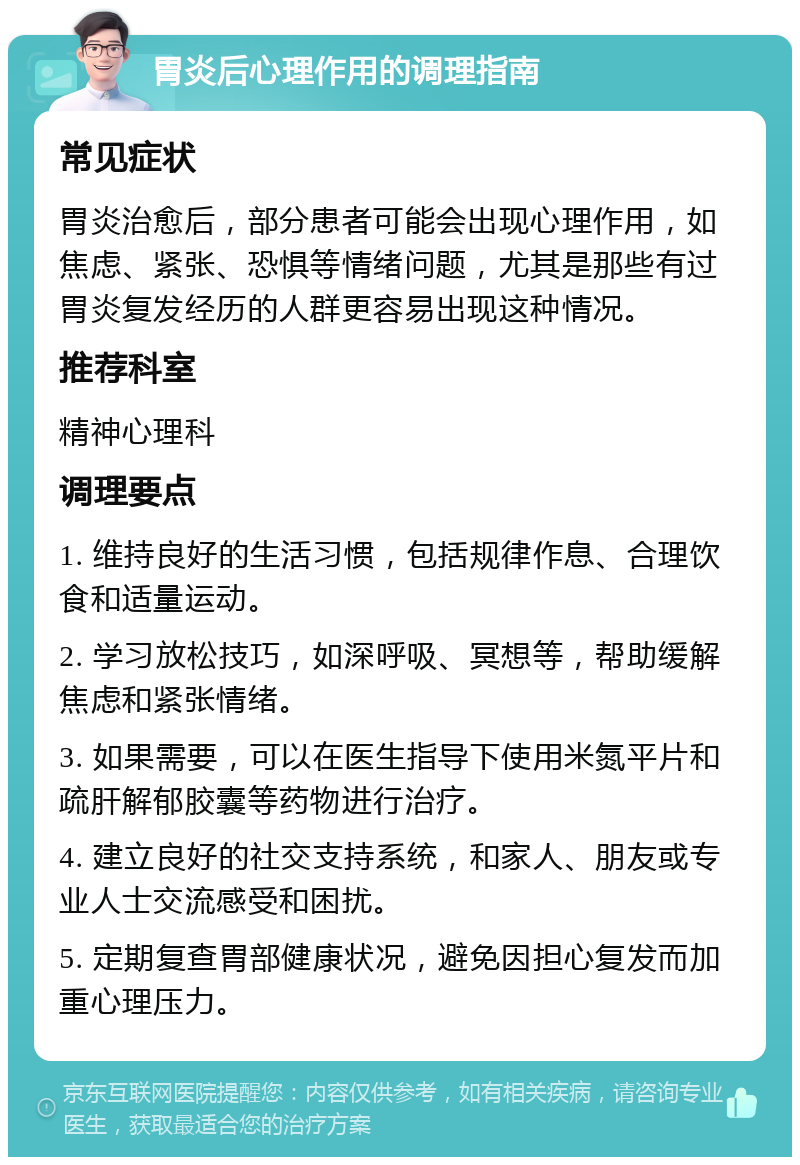 胃炎后心理作用的调理指南 常见症状 胃炎治愈后，部分患者可能会出现心理作用，如焦虑、紧张、恐惧等情绪问题，尤其是那些有过胃炎复发经历的人群更容易出现这种情况。 推荐科室 精神心理科 调理要点 1. 维持良好的生活习惯，包括规律作息、合理饮食和适量运动。 2. 学习放松技巧，如深呼吸、冥想等，帮助缓解焦虑和紧张情绪。 3. 如果需要，可以在医生指导下使用米氮平片和疏肝解郁胶囊等药物进行治疗。 4. 建立良好的社交支持系统，和家人、朋友或专业人士交流感受和困扰。 5. 定期复查胃部健康状况，避免因担心复发而加重心理压力。