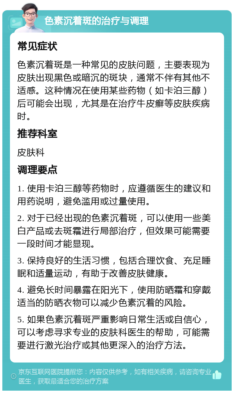 色素沉着斑的治疗与调理 常见症状 色素沉着斑是一种常见的皮肤问题，主要表现为皮肤出现黑色或暗沉的斑块，通常不伴有其他不适感。这种情况在使用某些药物（如卡泊三醇）后可能会出现，尤其是在治疗牛皮癣等皮肤疾病时。 推荐科室 皮肤科 调理要点 1. 使用卡泊三醇等药物时，应遵循医生的建议和用药说明，避免滥用或过量使用。 2. 对于已经出现的色素沉着斑，可以使用一些美白产品或去斑霜进行局部治疗，但效果可能需要一段时间才能显现。 3. 保持良好的生活习惯，包括合理饮食、充足睡眠和适量运动，有助于改善皮肤健康。 4. 避免长时间暴露在阳光下，使用防晒霜和穿戴适当的防晒衣物可以减少色素沉着的风险。 5. 如果色素沉着斑严重影响日常生活或自信心，可以考虑寻求专业的皮肤科医生的帮助，可能需要进行激光治疗或其他更深入的治疗方法。