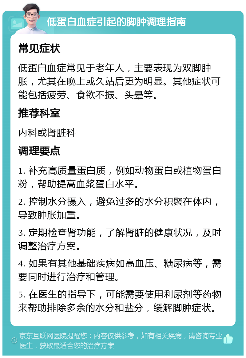 低蛋白血症引起的脚肿调理指南 常见症状 低蛋白血症常见于老年人，主要表现为双脚肿胀，尤其在晚上或久站后更为明显。其他症状可能包括疲劳、食欲不振、头晕等。 推荐科室 内科或肾脏科 调理要点 1. 补充高质量蛋白质，例如动物蛋白或植物蛋白粉，帮助提高血浆蛋白水平。 2. 控制水分摄入，避免过多的水分积聚在体内，导致肿胀加重。 3. 定期检查肾功能，了解肾脏的健康状况，及时调整治疗方案。 4. 如果有其他基础疾病如高血压、糖尿病等，需要同时进行治疗和管理。 5. 在医生的指导下，可能需要使用利尿剂等药物来帮助排除多余的水分和盐分，缓解脚肿症状。