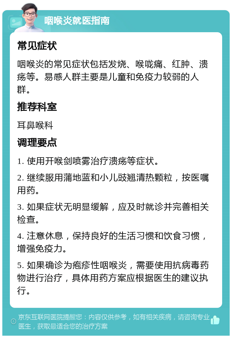 咽喉炎就医指南 常见症状 咽喉炎的常见症状包括发烧、喉咙痛、红肿、溃疡等。易感人群主要是儿童和免疫力较弱的人群。 推荐科室 耳鼻喉科 调理要点 1. 使用开喉剑喷雾治疗溃疡等症状。 2. 继续服用蒲地蓝和小儿豉翘清热颗粒，按医嘱用药。 3. 如果症状无明显缓解，应及时就诊并完善相关检查。 4. 注意休息，保持良好的生活习惯和饮食习惯，增强免疫力。 5. 如果确诊为疱疹性咽喉炎，需要使用抗病毒药物进行治疗，具体用药方案应根据医生的建议执行。