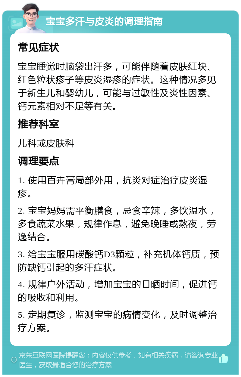 宝宝多汗与皮炎的调理指南 常见症状 宝宝睡觉时脑袋出汗多，可能伴随着皮肤红块、红色粒状疹子等皮炎湿疹的症状。这种情况多见于新生儿和婴幼儿，可能与过敏性及炎性因素、钙元素相对不足等有关。 推荐科室 儿科或皮肤科 调理要点 1. 使用百卉膏局部外用，抗炎对症治疗皮炎湿疹。 2. 宝宝妈妈需平衡膳食，忌食辛辣，多饮温水，多食蔬菜水果，规律作息，避免晚睡或熬夜，劳逸结合。 3. 给宝宝服用碳酸钙D3颗粒，补充机体钙质，预防缺钙引起的多汗症状。 4. 规律户外活动，增加宝宝的日晒时间，促进钙的吸收和利用。 5. 定期复诊，监测宝宝的病情变化，及时调整治疗方案。