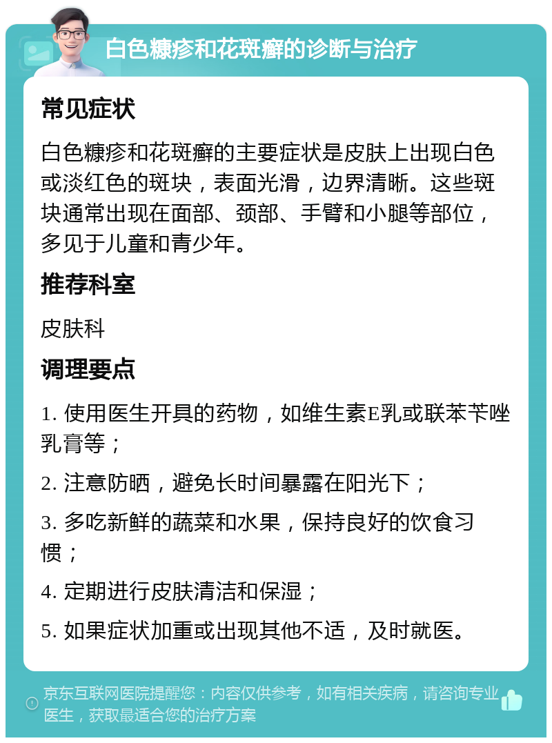 白色糠疹和花斑癣的诊断与治疗 常见症状 白色糠疹和花斑癣的主要症状是皮肤上出现白色或淡红色的斑块，表面光滑，边界清晰。这些斑块通常出现在面部、颈部、手臂和小腿等部位，多见于儿童和青少年。 推荐科室 皮肤科 调理要点 1. 使用医生开具的药物，如维生素E乳或联苯苄唑乳膏等； 2. 注意防晒，避免长时间暴露在阳光下； 3. 多吃新鲜的蔬菜和水果，保持良好的饮食习惯； 4. 定期进行皮肤清洁和保湿； 5. 如果症状加重或出现其他不适，及时就医。