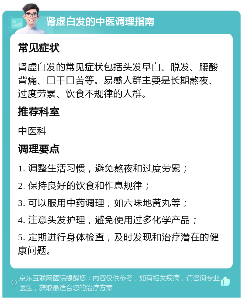 肾虚白发的中医调理指南 常见症状 肾虚白发的常见症状包括头发早白、脱发、腰酸背痛、口干口苦等。易感人群主要是长期熬夜、过度劳累、饮食不规律的人群。 推荐科室 中医科 调理要点 1. 调整生活习惯，避免熬夜和过度劳累； 2. 保持良好的饮食和作息规律； 3. 可以服用中药调理，如六味地黄丸等； 4. 注意头发护理，避免使用过多化学产品； 5. 定期进行身体检查，及时发现和治疗潜在的健康问题。