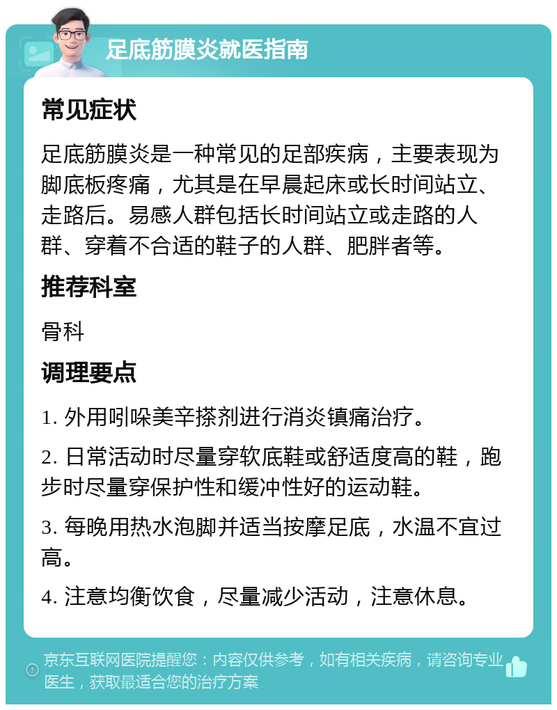 足底筋膜炎就医指南 常见症状 足底筋膜炎是一种常见的足部疾病，主要表现为脚底板疼痛，尤其是在早晨起床或长时间站立、走路后。易感人群包括长时间站立或走路的人群、穿着不合适的鞋子的人群、肥胖者等。 推荐科室 骨科 调理要点 1. 外用吲哚美辛搽剂进行消炎镇痛治疗。 2. 日常活动时尽量穿软底鞋或舒适度高的鞋，跑步时尽量穿保护性和缓冲性好的运动鞋。 3. 每晚用热水泡脚并适当按摩足底，水温不宜过高。 4. 注意均衡饮食，尽量减少活动，注意休息。