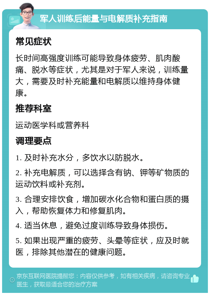 军人训练后能量与电解质补充指南 常见症状 长时间高强度训练可能导致身体疲劳、肌肉酸痛、脱水等症状，尤其是对于军人来说，训练量大，需要及时补充能量和电解质以维持身体健康。 推荐科室 运动医学科或营养科 调理要点 1. 及时补充水分，多饮水以防脱水。 2. 补充电解质，可以选择含有钠、钾等矿物质的运动饮料或补充剂。 3. 合理安排饮食，增加碳水化合物和蛋白质的摄入，帮助恢复体力和修复肌肉。 4. 适当休息，避免过度训练导致身体损伤。 5. 如果出现严重的疲劳、头晕等症状，应及时就医，排除其他潜在的健康问题。