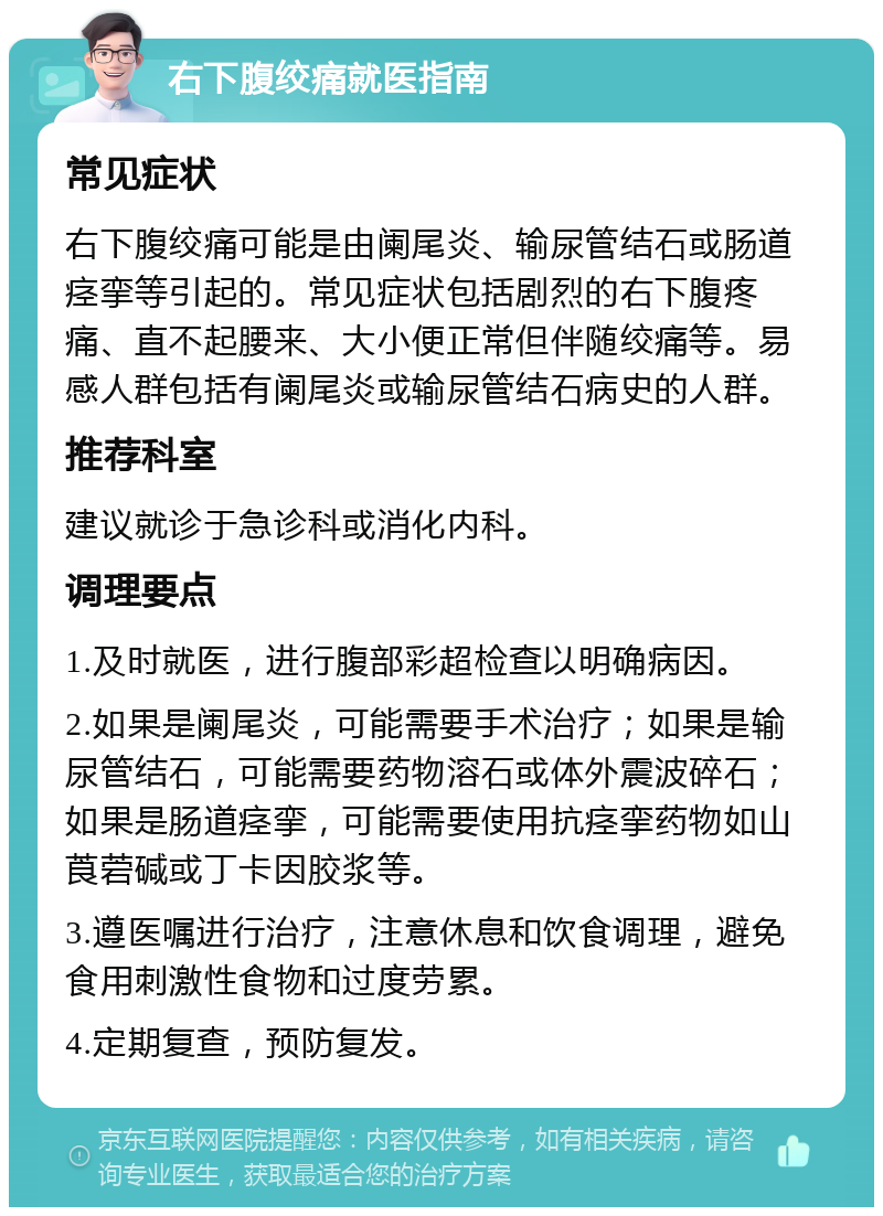 右下腹绞痛就医指南 常见症状 右下腹绞痛可能是由阑尾炎、输尿管结石或肠道痉挛等引起的。常见症状包括剧烈的右下腹疼痛、直不起腰来、大小便正常但伴随绞痛等。易感人群包括有阑尾炎或输尿管结石病史的人群。 推荐科室 建议就诊于急诊科或消化内科。 调理要点 1.及时就医，进行腹部彩超检查以明确病因。 2.如果是阑尾炎，可能需要手术治疗；如果是输尿管结石，可能需要药物溶石或体外震波碎石；如果是肠道痉挛，可能需要使用抗痉挛药物如山莨菪碱或丁卡因胶浆等。 3.遵医嘱进行治疗，注意休息和饮食调理，避免食用刺激性食物和过度劳累。 4.定期复查，预防复发。