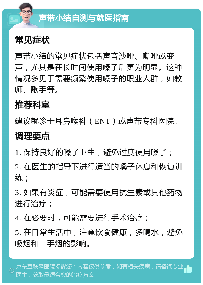 声带小结自测与就医指南 常见症状 声带小结的常见症状包括声音沙哑、嘶哑或变声，尤其是在长时间使用嗓子后更为明显。这种情况多见于需要频繁使用嗓子的职业人群，如教师、歌手等。 推荐科室 建议就诊于耳鼻喉科（ENT）或声带专科医院。 调理要点 1. 保持良好的嗓子卫生，避免过度使用嗓子； 2. 在医生的指导下进行适当的嗓子休息和恢复训练； 3. 如果有炎症，可能需要使用抗生素或其他药物进行治疗； 4. 在必要时，可能需要进行手术治疗； 5. 在日常生活中，注意饮食健康，多喝水，避免吸烟和二手烟的影响。