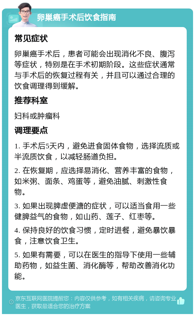 卵巢癌手术后饮食指南 常见症状 卵巢癌手术后，患者可能会出现消化不良、腹泻等症状，特别是在手术初期阶段。这些症状通常与手术后的恢复过程有关，并且可以通过合理的饮食调理得到缓解。 推荐科室 妇科或肿瘤科 调理要点 1. 手术后5天内，避免进食固体食物，选择流质或半流质饮食，以减轻肠道负担。 2. 在恢复期，应选择易消化、营养丰富的食物，如米粥、面条、鸡蛋等，避免油腻、刺激性食物。 3. 如果出现脾虚便溏的症状，可以适当食用一些健脾益气的食物，如山药、莲子、红枣等。 4. 保持良好的饮食习惯，定时进餐，避免暴饮暴食，注意饮食卫生。 5. 如果有需要，可以在医生的指导下使用一些辅助药物，如益生菌、消化酶等，帮助改善消化功能。