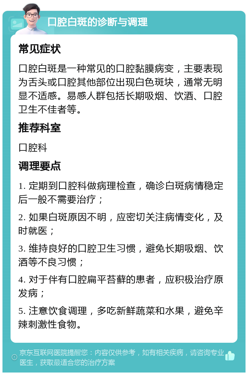 口腔白斑的诊断与调理 常见症状 口腔白斑是一种常见的口腔黏膜病变，主要表现为舌头或口腔其他部位出现白色斑块，通常无明显不适感。易感人群包括长期吸烟、饮酒、口腔卫生不佳者等。 推荐科室 口腔科 调理要点 1. 定期到口腔科做病理检查，确诊白斑病情稳定后一般不需要治疗； 2. 如果白斑原因不明，应密切关注病情变化，及时就医； 3. 维持良好的口腔卫生习惯，避免长期吸烟、饮酒等不良习惯； 4. 对于伴有口腔扁平苔藓的患者，应积极治疗原发病； 5. 注意饮食调理，多吃新鲜蔬菜和水果，避免辛辣刺激性食物。