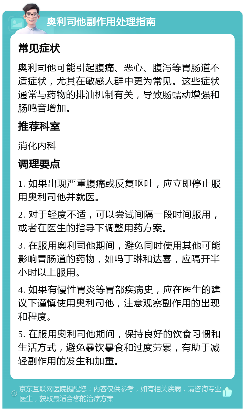 奥利司他副作用处理指南 常见症状 奥利司他可能引起腹痛、恶心、腹泻等胃肠道不适症状，尤其在敏感人群中更为常见。这些症状通常与药物的排油机制有关，导致肠蠕动增强和肠鸣音增加。 推荐科室 消化内科 调理要点 1. 如果出现严重腹痛或反复呕吐，应立即停止服用奥利司他并就医。 2. 对于轻度不适，可以尝试间隔一段时间服用，或者在医生的指导下调整用药方案。 3. 在服用奥利司他期间，避免同时使用其他可能影响胃肠道的药物，如吗丁琳和达喜，应隔开半小时以上服用。 4. 如果有慢性胃炎等胃部疾病史，应在医生的建议下谨慎使用奥利司他，注意观察副作用的出现和程度。 5. 在服用奥利司他期间，保持良好的饮食习惯和生活方式，避免暴饮暴食和过度劳累，有助于减轻副作用的发生和加重。