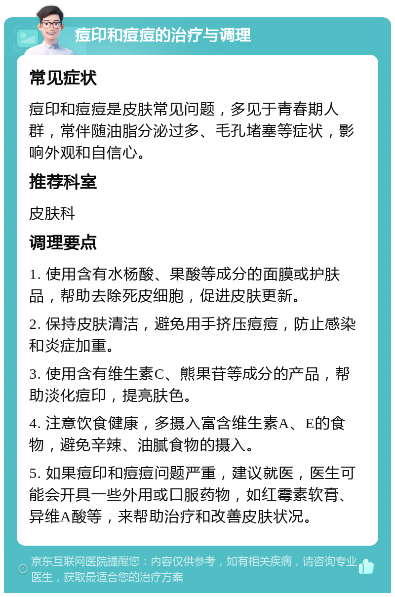 痘印和痘痘的治疗与调理 常见症状 痘印和痘痘是皮肤常见问题，多见于青春期人群，常伴随油脂分泌过多、毛孔堵塞等症状，影响外观和自信心。 推荐科室 皮肤科 调理要点 1. 使用含有水杨酸、果酸等成分的面膜或护肤品，帮助去除死皮细胞，促进皮肤更新。 2. 保持皮肤清洁，避免用手挤压痘痘，防止感染和炎症加重。 3. 使用含有维生素C、熊果苷等成分的产品，帮助淡化痘印，提亮肤色。 4. 注意饮食健康，多摄入富含维生素A、E的食物，避免辛辣、油腻食物的摄入。 5. 如果痘印和痘痘问题严重，建议就医，医生可能会开具一些外用或口服药物，如红霉素软膏、异维A酸等，来帮助治疗和改善皮肤状况。